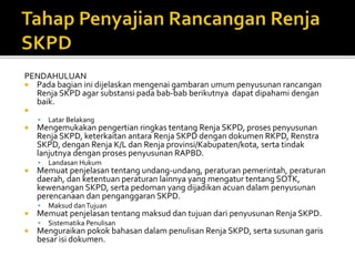 PENDAHULUAN
 Pada bagian ini dijelaskan mengenai gambaran umum penyusunan rancangan
Renja SKPD agar substansi pada bab-bab berikutnya dapat dipahami dengan
baik.

 Latar Belakang
 Mengemukakan pengertian ringkas tentang Renja SKPD, proses penyusunan
Renja SKPD, keterkaitan antara Renja SKPD dengan dokumen RKPD, Renstra
SKPD, dengan Renja K/L dan Renja provinsi/Kabupaten/kota, serta tindak
lanjutnya dengan proses penyusunan RAPBD.
 Landasan Hukum
 Memuat penjelasan tentang undang-undang, peraturan pemerintah, peraturan
daerah, dan ketentuan peraturan lainnya yang mengatur tentang SOTK,
kewenangan SKPD, serta pedoman yang dijadikan acuan dalam penyusunan
perencanaan dan penganggaran SKPD.
 Maksud danTujuan
 Memuat penjelasan tentang maksud dan tujuan dari penyusunan Renja SKPD.
 Sistematika Penulisan
 Menguraikan pokok bahasan dalam penulisan Renja SKPD, serta susunan garis
besar isi dokumen.
 