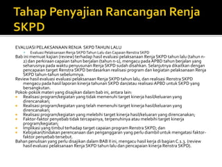 EVALUASI PELAKSANAAN RENJA SKPDTAHUN LALU
 Evaluasi Pelaksanaan Renja SKPDTahun Lalu dan Capaian Renstra SKPD
Bab ini memuat kajian (review) terhadap hasil evaluasi pelaksanaan Renja SKPD tahun lalu (tahun n-
2) dan perkiraan capaian tahun berjalan (tahun n-1), mengacu pada APBD tahun berjalan yang
seharusnya pada waktu penyusunan Renja SKPD sudah disahkan. Selanjutnya dikaitkan dengan
pencapaian target Renstra SKPD berdasarkan realisasi program dan kegiatan pelaksanaan Renja
SKPD tahun-tahun sebelumnya.
Review hasil evaluasi evaluasi pelaksanaan Renja SKPD tahun lalu, dan realisasi Renstra SKPD
mengacu pada hasil laporan kinerja tahunan SKPD dan/atau realisasi APBD untuk SKPD yang
bersangkutan.
Pokok-pokok materi yang disajikan dalam bab ini, antara lain:
 Realisasi program/kegiatan yang tidak memenuhi target kinerja hasil/keluaran yang
direncanakan;
 Realisasi program/kegiatan yang telah memenuhi target kinerja hasil/keluaran yang
direncanakan;
 Realisasi program/kegiatan yang melebihi target kinerja hasil/keluaran yang direncanakan;
 Faktor-faktor penyebab tidak tercapainya, terpenuhinya atau melebihi target kinerja
program/kegiatan;
 Implikasi yang timbul terhadap target capaian program Renstra SKPD; dan
 Kebijakan/tindakan perencanaan dan penganggaran yang perlu diambil untuk mengatasi faktor-
faktor penyebab tersebut.
Bahan penulisan yang perlu disajikan dalam BAB II ini, mengacu hasil kerja di bagian C.1.3. (review
hasil evaluasi pelaksanaan Renja SKPD tahun lalu dan pencapaian kinerja Renstra SKPD).
 