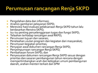  Pengolahan data dan informasi;
 Analisis gambaran pelayanan SKPD;
 Mereview hasil evaluasi pelaksanaan Renja SKPD tahun lalu
berdasarkan Renstra SKPD;
 Isu-isu penting penyelenggaraan tugas dan fungsi SKPD;
 Telaahan terhadap rancangan awal RKPD;
 Perumusan tujuan dan sasaran;
 Penelaahan usulan program dan kegiatan dari masyarakat;
 Perumusan kegiatan prioritas;
 Penyajian awal dokumen rancangan Renja SKPD;
 Penyempurnaan rancangan Renja SKPD;
 Pembahasan forum SKPD; dan
 Penyesuaian dokumen rancangan Renja SKPD sesuai dengan
prioritas dan sasaran pembangunan tahun rencana dengan
mempertimbangkan arah dan kebijakan umum pembangunan
daerah, arahan menteri terkait dan SPM
 