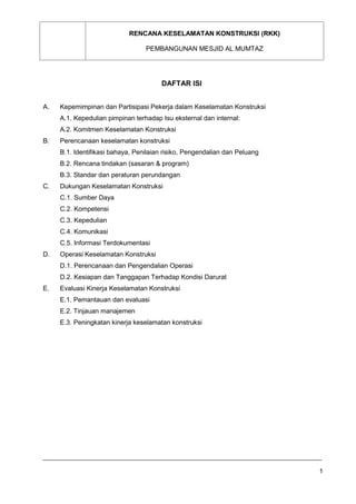 RENCANA KESELAMATAN KONSTRUKSI (RKK)
PEMBANGUNAN MESJID AL MUMTAZ
1
DAFTAR ISI
A. Kepemimpinan dan Partisipasi Pekerja dalam Keselamatan Konstruksi
A.1. Kepedulian pimpinan terhadap Isu eksternal dan internal:
A.2. Komitmen Keselamatan Konstruksi
B. Perencanaan keselamatan konstruksi
B.1. Identifikasi bahaya, Penilaian risiko, Pengendalian dan Peluang
B.2. Rencana tindakan (sasaran & program)
B.3. Standar dan peraturan perundangan
C. Dukungan Keselamatan Konstruksi
C.1. Sumber Daya
C.2. Kompetensi
C.3. Kepedulian
C.4. Komunikasi
C.5. Informasi Terdokumentasi
D. Operasi Keselamatan Konstruksi
D.1. Perencanaan dan Pengendalian Operasi
D.2. Kesiapan dan Tanggapan Terhadap Kondisi Darurat
E. Evaluasi Kinerja Keselamatan Konstruksi
E.1. Pemantauan dan evaluasi
E.2. Tinjauan manajemen
E.3. Peningkatan kinerja keselamatan konstruksi
 