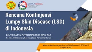 Rencana Kontinjensi
Lumpy Skin Disease (LSD)
di Indonesia
Drh TRI SATYA PUTRI NAIPOSPOS MPhil PhD
Komisi Ahli Keswan, Kesmavet dan Karantina Hewan
Webinar Kesiapsiagaan Lumpy Skin Disease (LSD) Seri 3
8 Agustus 2021
 
