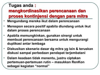 Tugas anda  :  mengkordinasikan perencanaan dan proses kontinjensi dengan para mitra Mengundang mereka ikut dalam perencanaan Merespon secara positif apabila diundang untuk ikut dalam proses perencanaan Apabila memungkinkan, gunakan sinergi untuk  membuat perencanaan bersama untuk mengurangi duplikasi antar lembaga Diskusikan skenario dasar dg mitra yg lain & teruskan diskusi sampai perbedaan pendapat terjembatani Dalam keadaan tidak menentu, justru ciptakan pertemuan-pertemuan rutin – masukkan RenKon sebagai kegiatan “normal” 