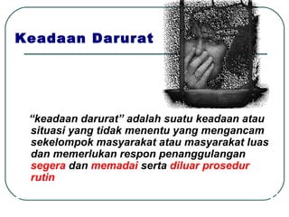 Keadaan Darurat “ keadaan darurat” adalah suatu keadaan atau situasi yang tidak menentu yang mengancam sekelompok masyarakat atau masyarakat luas dan memerlukan respon penanggulangan  segera  dan  memadai  serta  diluar prosedur rutin 