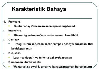 Frekuensi Suatu bahaya/ancaman seberapa sering terjadi Intensitas Diukur dg kekuatan/kecepatan secara  kuantitatif  Dampak  Pengukuran seberapa besar dampak bahaya/ ancaman  thd  kehidupan rutin  Keluasan Luasnya daerah yg terkena bahaya/ancaman Komponen uluran waktu Waktu gejala awal & lamanya bahaya/ancaman berlangsung Karakteristik Bahaya 