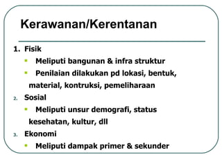 Fisik Meliputi bangunan & infra struktur Penilaian dilakukan pd lokasi, bentuk, material, kontruksi, pemeliharaan Sosial Meliputi unsur demografi, status kesehatan, kultur, dll Ekonomi Meliputi dampak primer & sekunder Kerawanan/Kerentanan 