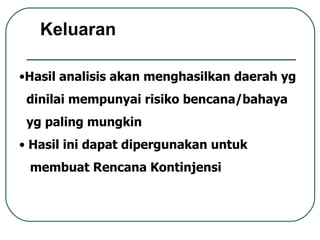 Hasil analisis akan menghasilkan daerah yg dinilai mempunyai risiko bencana/bahaya yg paling mungkin Hasil ini dapat dipergunakan untuk  membuat Rencana Kontinjensi Keluaran 