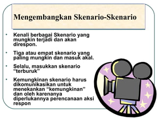 Mengembangkan Skenario-Skenario Kenali berbagai Skenario yang mungkin terjadi dan akan direspon. Tiga atau empat skenario yang paling mungkin dan masuk akal.  Selalu, masukkan skenario “terburuk” Kemungkinan skenario harus dikomunikasikan untuk menekankan “kemungkinan” dan oleh karenanya diperlukannya perencanaan aksi respon 