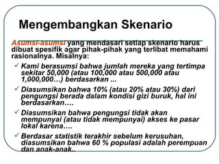 Mengembangkan Skenario Asumsi-asumsi  yang mendasari setiap skenario harus dibuat spesifik agar pihak-pihak yang terlibat memahami rasionalnya. Misalnya:  Kami berasumsi bahwa jumlah mereka yang tertimpa sekitar 50,000 (atau 100,000 atau 500,000 atau 1,000,000…) berdasarkan ... Diasumsikan bahwa 10% (atau 20% atau 30%) dari pengungsi berada dalam kondisi gizi buruk, hal ini berdasarkan…. Diasumsikan bahwa pengungsi tidak akan mempunyai (atau tidak mempunyai) akses ke pasar lokal karena…. Berdasar statistik terakhir sebelum kerusuhan, diasumsikan bahwa 60 % populasi adalah perempuan dan anak-anak.. 