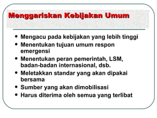 Mengacu pada kebijakan yang lebih tinggi Menentukan tujuan umum respon emergensi Menentukan peran pemerintah, LSM, badan-badan internasional, dsb.  Meletakkan standar yang akan dipakai bersama Sumber yang akan dimobilisasi Harus diterima oleh semua yang terlibat Menggariskan Kebijakan Umum 