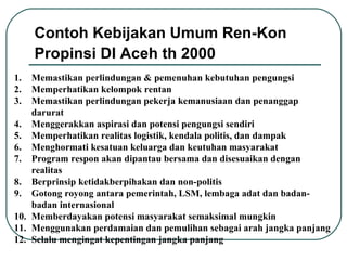 Memastikan perlindungan & pemenuhan kebutuhan pengungsi  Memperhatikan kelompok rentan Memastikan perlindungan pekerja kemanusiaan dan penanggap darurat  Menggerakkan aspirasi dan potensi pengungsi sendiri Memperhatikan realitas logistik, kendala politis, dan dampak  Menghormati kesatuan keluarga dan keutuhan masyarakat  Program respon akan dipantau  bersama  dan disesuaikan dengan realitas  Berprinsip ketidakberpihakan dan non-politis Gotong royong antara pemerintah, LSM,  lembaga adat dan badan-badan internasional Memberdayakan potensi masyarakat semaksimal mungkin Menggunakan perdamaian dan pemulihan sebagai arah jangka panjang  S elalu  mengingat kepentingan  jangka panjang   Contoh Kebijakan Umum Ren-Kon Propinsi DI Aceh th 2000   