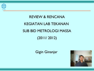 REVIEW & RENCANA
KEGIATAN LAB TEKANAN
SUB BID METROLOGI MASSA
(2011/ 2012)
Gigin Ginanjar
 