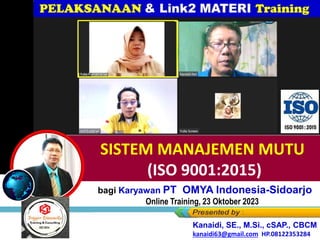 SISTEM MANAJEMEN MUTU
(ISO 9001:2015)
bagi Karyawan PT OMYA Indonesia-Sidoarjo
Online Training, 23 Oktober 2023
Kanaidi, SE., M.Si., cSAP., CBCM
kanaidi63@gmail.com HP.08122353284
Kanaidi, SE., M.Si., CBCM
kanaidi63@gmail.com HP.08122353284
Kanaidi, SE., M.Si., cSAP., CBCM
kanaidi63@gmail.com HP.08122353284
 