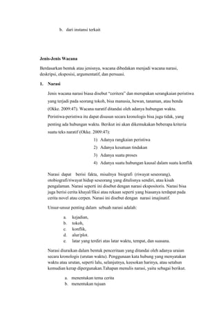 b. dari instansi terkait
Jenis-Jenis Wacana
Berdasarkan bentuk atau jenisnya, wacana dibedakan menjadi wacana narasi,
deskripsi, eksposisi, argumentatif, dan persuasi.
1. Narasi
Jenis wacana narasi biasa disebut “ceritera” dan merupakan serangkaian peristiwa
yang terjadi pada seorang tokoh, bisa manusia, hewan, tanaman, atau benda
(Okke. 2009:47). Wacana naratif ditandai oleh adanya hubungan waktu.
Peristiwa-peristiwa itu dapat disusun secara kronologis bisa juga tidak, yang
penting ada hubungan waktu. Berikut ini akan dikemukakan beberapa kriteria
suatu teks naratif (Okke. 2009:47):
1) Adanya rangkaian peristiwa
2) Adanya kesatuan tindakan
3) Adanya suatu proses
4) Adanya suatu hubungan kausal dalam suatu konflik
Narasi dapat berisi fakta, misalnya biografi (riwayat seseorang),
otobiografi/riwayat hidup seseorang yang ditulisnya sendiri, atau kisah
pengalaman. Narasi seperti ini disebut dengan narasi ekspositoris. Narasi bisa
juga berisi cerita khayal/fiksi atau rekaan seperti yang biasanya terdapat pada
cerita novel atau cerpen. Narasi ini disebut dengan narasi imajinatif.
Unsur-unsur penting dalam sebuah narasi adalah:
a. kejadian,
b. tokoh,
c. konflik,
d. alur/plot.
e. latar yang terdiri atas latar waktu, tempat, dan suasana.
Narasi diuraikan dalam bentuk penceritaan yang ditandai oleh adanya uraian
secara kronologis (urutan waktu). Penggunaan kata hubung yang menyatakan
waktu atau urutan, seperti lalu, selanjutnya, keesokan harinya, atau setahun
kemudian kerap dipergunakan.Tahapan menulis narasi, yaitu sebagai berikut.
a. menentukan tema cerita
b. menentukan tujuan
 