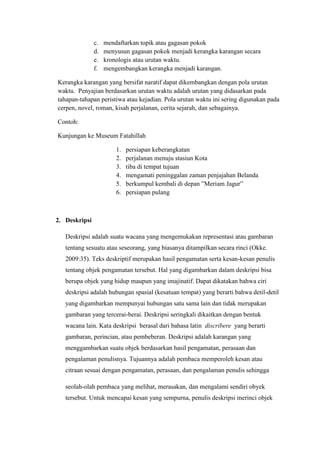 c. mendaftarkan topik atau gagasan pokok
d. menyusun gagasan pokok menjadi kerangka karangan secara
e. kronologis atau urutan waktu.
f. mengembangkan kerangka menjadi karangan.
Kerangka karangan yang bersifat naratif dapat dikembangkan dengan pola urutan
waktu. Penyajian berdasarkan urutan waktu adalah urutan yang didasarkan pada
tahapan-tahapan peristiwa atau kejadian. Pola urutan waktu ini sering digunakan pada
cerpen, novel, roman, kisah perjalanan, cerita sejarah, dan sebagainya.
Contoh:
Kunjungan ke Museum Fatahillah
1. persiapan keberangkatan
2. perjalanan menuju stasiun Kota
3. tiba di tempat tujuan
4. mengamati peninggalan zaman penjajahan Belanda
5. berkumpul kembali di depan ”Meriam Jagur”
6. persiapan pulang
2. Deskripsi
Deskripsi adalah suatu wacana yang mengemukakan representasi atau gambaran
tentang sesuatu atau seseorang, yang biasanya ditampilkan secara rinci (Okke.
2009:35). Teks deskriptif merupakan hasil pengamatan serta kesan-kesan penulis
tentang objek pengamatan tersebut. Hal yang digambarkan dalam deskripsi bisa
berupa objek yang hidup maupun yang imajinatif. Dapat dikatakan bahwa ciri
deskripsi adalah hubungan spasial (kesatuan tempat) yang berarti bahwa detil-detil
yang digambarkan mempunyai hubungan satu sama lain dan tidak merupakan
gambaran yang tercerai-berai. Deskripsi seringkali dikaitkan dengan bentuk
wacana lain. Kata deskripsi berasal dari bahasa latin discribere yang berarti
gambaran, perincian, atau pembeberan. Deskripsi adalah karangan yang
menggambarkan suatu objek berdasarkan hasil pengamatan, perasaan dan
pengalaman penulisnya. Tujuannya adalah pembaca memperoleh kesan atau
citraan sesuai dengan pengamatan, perasaan, dan pengalaman penulis sehingga
seolah-olah pembaca yang melihat, merasakan, dan mengalami sendiri obyek
tersebut. Untuk mencapai kesan yang sempurna, penulis deskripsi merinci objek
 