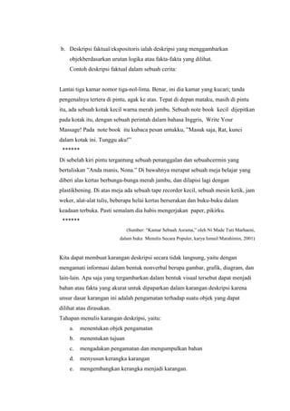 b. Deskripsi faktual/ekspositoris ialah deskripsi yang menggambarkan
objekberdasarkan urutan logika atau fakta-fakta yang dilihat.
Contoh deskripsi faktual dalam sebuah cerita:
Lantai tiga kamar nomor tiga-nol-lima. Benar, ini dia kamar yang kucari; tanda
pengenalnya tertera di pintu, agak ke atas. Tepat di depan mataku, masih di pintu
itu, ada sebuah kotak kecil warna merah jambu. Sebuah note book kecil dijepitkan
pada kotak itu, dengan sebuah perintah dalam bahasa Inggris, Write Your
Massage! Pada note book itu kubaca pesan untukku, ”Masuk saja, Rat, kunci
dalam kotak ini. Tunggu aku!”
******
Di sebelah kiri pintu tergantung sebuah penanggalan dan sebuahcermin yang
bertuliskan ”Anda manis, Nona.” Di bawahnya merapat sebuah meja belajar yang
diberi alas kertas berbunga-bunga merah jambu, dan dilapisi lagi dengan
plastikbening. Di atas meja ada sebuah tape recorder kecil, sebuah mesin ketik, jam
weker, alat-alat tulis, beberapa helai kertas berserakan dan buku-buku dalam
keadaan terbuka. Pasti semalam dia habis mengerjakan paper, pikirku.
******
(Sumber: “Kamar Sebuah Asrama,” oleh Ni Made Tuti Marhaeni,
dalam buku Menulis Secara Populer, karya Ismail Marahimin, 2001)
Kita dapat membuat karangan deskripsi secara tidak langsung, yaitu dengan
mengamati informasi dalam bentuk nonverbal berupa gambar, grafik, diagram, dan
lain-lain. Apa saja yang tergambarkan dalam bentuk visual tersebut dapat menjadi
bahan atau fakta yang akurat untuk dipaparkan dalam karangan deskripsi karena
unsur dasar karangan ini adalah pengamatan terhadap suatu objek yang dapat
dilihat atau dirasakan.
Tahapan menulis karangan deskripsi, yaitu:
a. menentukan objek pengamatan
b. menentukan tujuan
c. mengadakan pengamatan dan mengumpulkan bahan
d. menyusun kerangka karangan
e. mengembangkan kerangka menjadi karangan.
 