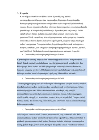 3. Eksposisi
Kata eksposisi berasal dari bahasa Latin exponere yang berarti:
memamerkan,menjelaskan, atau menguraikan. Karangan eksposisi adalah
karangan yang memaparkan atau menjelaskan secara terperinci (memaparkan)
sesuatu dengan tujuan memberikan informasi dan memperluas pengetahuan kepada
pembacanya. Karangan eksposisi biasanya digunakan pada karya-karya ilmiah
seperti artikel ilmiah, makalah-makalah untuk seminar, simposium, atau
penataran.Untuk mendukung akurasi pemaparannya, sering pengarang eksposisi
menyertakan bentuk-bentuk nonverbal seperti grafik, diagram, tabel, atau bagan
dalam karangannya. Pemaparan dalam eksposisi dapat berbentuk uraian proses,
tahapan, cara kerja, dan sebagainya dengan pola pengembangan ilustrasi, definisi,
dan klasifikasi. Berikut contoh-contoh pengembangan karangan eksposisi:
a. Contoh eksposisi dengan pengembangan ilustrasi
Kepemimpinan seorang Bapak dalam rumah tangga bak nakhoda mengemudikan
kapal. Bapak menjadi kepala keluarga yang bertanggung jawab terhadap istri dan
keluarganya. Sama seperti nakhoda yang mampu memimpin dan melaksanakan
tugasdan tanggung jawabnya. Bila kepemimpinan kepala keluarga baik, akan baiklah
keluarga tersebut, sama halnya dengan kapal yang dikemudikan nakhoda.
b. Contoh eksposisi dengan pengembangan definisi.
Telepon genggam yang lebih dikenal dengan sebutan ponsel (telepon seluler) atau HP
(hand phone) merupakan alat komunikasi yang berbentuk kecil serta ringan. Selain
mudah digenggam serta dibawa ke mana-mana, bentuknya yang mungil
memudahkanorang untuk berkomunikasi di mana saja berada. Telepon genggam
adalah produk canggih era komunikasi nirkabel, telepon tanpa kabel. Dengan variasi
bentuk, merek, dan model yang selalu baru, jenis telepon ini banyak diminati berbagai
kalanganmasyarakat.
c. Contoh eksposisi dengan pengembangan klasifikasi.
Ada dua jenis tanaman mini. Pertama, tanaman mini yang bukan asli mini. Bila
ditanam di tanah, ia akan tumbuh besar dan normal seperti biasa. Bila ditempatkan di
pot kecil, pertumbuhannya jadi lambat. Tanaman jenis ini misalnya, tanaman palem
udang, pohon rhapis, pohon asem, beringin, dan jambu kerikil. Jenis kedua tanaman
 