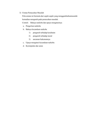 3) Urutan Pemecahan Masalah
Pola urutan ini bermula dari aspek-aspek yang menggambarkanmasalah
kemudian mengarah pada pemecahan masalah.
Contoh : Bahaya narkoba dan upaya mengatasinya
a. Pengertian narkoba
b. Bahaya kecanduan narkoba
1) pengaruh terhadap kesehatan
2) pengaruh terhadap moral
3) ancaman hukumannya
c. Upaya mengatasi kecanduan narkoba
d. Kesimpulan dan saran
 