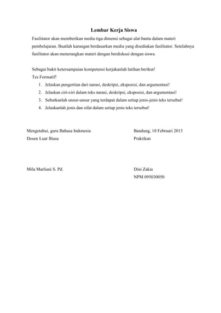 Lembar Kerja Siswa
Fasilitator akan memberikan media tiga dimensi sebagai alat bantu dalam materi
pembelajaran. Buatlah karangan berdasarkan media yang disediakan fasilitator. Setelahnya
fasilitator akan menerangkan materi dengan berdiskusi dengan siswa.
Sebagai bukti ketersampaian kompetensi kerjakanlah latihan berikut!
Tes Formatif!
1. Jelaskan pengertian dari narasi, deskripsi, eksposisi, dan argumentasi!
2. Jelaskan ciri-ciri dalam teks narasi, deskripsi, eksposisi, dan argumentasi!
3. Sebutkanlah unsur-unsur yang terdapat dalam setiap jenis-jenis teks tersebut!
4. Jelaskanlah jenis dan sifat dalam setiap jenis teks tersebut!
Mengetahui, guru Bahasa Indonesia Bandung, 10 Februari 2013
Dosen Luar Biasa Praktikan
Mila Marliani S. Pd. Dini Zakia
NPM 095030050
 