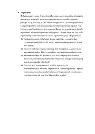 d. Argumentasi
Berbeda dengan wacana eksposisi yang bertujuan memberikan pengetahuan pada
pembacanya, wacana ini justru bertujuan untuk mempengaruhi, mengubah
pendapat, sikap atau tingkah laku bahkan menggoyahkan keyakinan pembacanya.
Mengubah pendapat itu dilakukan dengan memberikan argumen-argumen yang
logis, sehingga bisa dipercaya kebenarannya. Karena itu, penanda utama dari teks
argumentatif adalah hubungan logis antargagasan. Terdapat empat hal yang perlu
dipertimbangkan dalam menyusun wacana argumentatif, yaitu sebagai berikut:
1) Sumber (pengirim): ini berkaitan dengan kredibilitas si pengirim dan
perasaan yang ditimbulkan oleh sumber tersebut (misalnya perasaan simpati
atau antipati).
2) Pesan: ini berkaitan dengan pesan yang akan disampaikan. Argumen mana
yang akan digunakan dalam permasalahan yang akan disampaikan tersebut.
3) Saluran komunikasi: ini merupakan jalan atau cara yang akan dilakukan
dalam menyampaikan argumen tersebut. Bagaimana cara agar argumen yang
akan disampaikan bersifat efektif.
4) Penerima: si pengirim pesan atau pembuat argumen perlu
mempertimbangkan penerima. Bagaimanakah sikap awal penerima? Apakah
mereka akan menentang ataukah sebaliknya? Bagaimanakah pengetahuan si
penerima tentang hal yang akan dikemukakan tersebut?
 