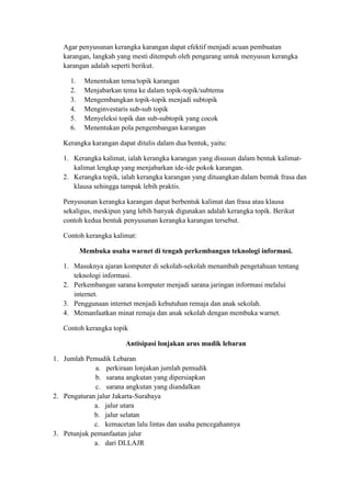 Agar penyusunan kerangka karangan dapat efektif menjadi acuan pembuatan
karangan, langkah yang mesti ditempuh oleh pengarang untuk menyusun kerangka
karangan adalah seperti berikut.
1. Menentukan tema/topik karangan
2. Menjabarkan tema ke dalam topik-topik/subtema
3. Mengembangkan topik-topik menjadi subtopik
4. Menginvestaris sub-sub topik
5. Menyeleksi topik dan sub-subtopik yang cocok
6. Menentukan pola pengembangan karangan
Kerangka karangan dapat ditulis dalam dua bentuk, yaitu:
1. Kerangka kalimat, ialah kerangka karangan yang disusun dalam bentuk kalimat-
kalimat lengkap yang menjabarkan ide-ide pokok karangan.
2. Kerangka topik, ialah kerangka karangan yang dituangkan dalam bentuk frasa dan
klausa sehingga tampak lebih praktis.
Penyusunan kerangka karangan dapat berbentuk kalimat dan frasa atau klausa
sekaligus, meskipun yang lebih banyak digunakan adalah kerangka topik. Berikut
contoh kedua bentuk penyusunan kerangka karangan tersebut.
Contoh kerangka kalimat:
Membuka usaha warnet di tengah perkembangan teknologi informasi.
1. Masuknya ajaran komputer di sekolah-sekolah menambah pengetahuan tentang
teknologi informasi.
2. Perkembangan sarana komputer menjadi sarana jaringan informasi melalui
internet.
3. Penggunaan internet menjadi kebutuhan remaja dan anak sekolah.
4. Memanfaatkan minat remaja dan anak sekolah dengan membuka warnet.
Contoh kerangka topik
Antisipasi lonjakan arus mudik lebaran
1. Jumlah Pemudik Lebaran
a. perkiraan lonjakan jumlah pemudik
b. sarana angkutan yang dipersiapkan
c. sarana angkutan yang diandalkan
2. Pengaturan jalur Jakarta-Surabaya
a. jalur utara
b. jalur selatan
c. kemacetan lalu lintas dan usaha pencegahannya
3. Petunjuk pemanfaatan jalur
a. dari DLLAJR
 