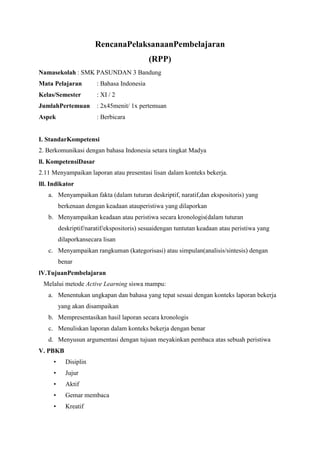 RencanaPelaksanaanPembelajaran
(RPP)
Namasekolah : SMK PASUNDAN 3 Bandung
Mata Pelajaran : Bahasa Indonesia
Kelas/Semester : XI / 2
JumlahPertemuan : 2x45menit/ 1x pertemuan
Aspek : Berbicara
I. StandarKompetensi
2. Berkomunikasi dengan bahasa Indonesia setara tingkat Madya
ll. KompetensiDasar
2.11 Menyampaikan laporan atau presentasi lisan dalam konteks bekerja.
lll. Indikator
a. Menyampaikan fakta (dalam tuturan deskriptif, naratif,dan ekspositoris) yang
berkenaan dengan keadaan atauperistiwa yang dilaporkan
b. Menyampaikan keadaan atau peristiwa secara kronologis(dalam tuturan
deskriptif/naratif/ekspositoris) sesuaidengan tuntutan keadaan atau peristiwa yang
dilaporkansecara lisan
c. Menyampaikan rangkuman (kategorisasi) atau simpulan(analisis/sintesis) dengan
benar
lV.TujuanPembelajaran
Melalui metode Active Learning siswa mampu:
a. Menentukan ungkapan dan bahasa yang tepat sesuai dengan konteks laporan bekerja
yang akan disampaikan
b. Mempresentasikan hasil laporan secara kronologis
c. Menuliskan laporan dalam konteks bekerja dengan benar
d. Menyusun argumentasi dengan tujuan meyakinkan pembaca atas sebuah peristiwa
V. PBKB
• Disiplin
• Jujur
• Aktif
• Gemar membaca
• Kreatif
 