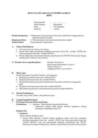 RENCANA PELAKSANAAN PEMBELAJARAN
(RPP)
Nama Sekolah : .............................
Mata Pelajaran : Matematika
Kelas : VIII (Delapan)
Semester : 1 (Satu)
Standar Kompetensi : 2.Memahami sistem persamaan linear dua variabel dan menggunakannya
dalam pemecahan masalah.
Kompetensi Dasar : 2.1.Menyelesaikan sistem persamaan linear dua variabel.
Alokasi Waktu : 6 jam pelajaran (3 pertemuan).
A. Tujuan Pembelajaran
- Pertemuan Pertama, Kedua, dan Ketiga:
a. Peserta didik dapat menyebutkan perbedaan persamaan linear dua variabel (PLDV) dan
sistem persamaan linear dua variabel (SPLDV).
b. Peserta didik dapat menentukan himpunan penyelesaian dari SPLDV berturut-turut dengan
metode grafik, substitusi, dan eliminasi.
 Karakter siswa yang diharapkan : Disiplin ( Discipline )
Rasa hormat dan perhatian ( respect )
Tekun ( diligence )
Tanggung jawab ( responsibility )
B. Materi Ajar
Sistem Persamaan Linear Dua Variabel, yaitu mengenai:
a. Mengingat persamaan linear satu variabel (PLSV).
b. Mengenal persamaan linear dua variabel (PLDV)
c. Menentukan himpunan penyelesaian persamaan linear dua variabel dan menggambar
grafik.
d. Mengenal sistem persamaan linear dua variabel (SPLDV).
e. Menentukan penyelesaian sistem persamaan linear dua variabel (SPLDV).
C. Metode Pembelajaran
Ceramah, tanya jawab, diskusi, dan pemberian tugas.
D. Langkah-langkah Kegiatan
 Pertemuan Pertama, Kedua, dan Ketiga
Pendahuluan : - Apersepsi : Menyampaikan tujuan pembelajaran.
- Memotivasi peserta didik dengan memberi penjelasan tentang
pentingnya mempelajari materi ini.
Kegiatan Inti:.
 Eksplorasi
Dalam kegiatan eksplorasi, guru:
 Peserta didik diberikan stimulus berupa pemberian materi oleh guru mengenai
perbedaan persamaan linear dua variabel (PLDV) dan sistem persamaan linear dua
variabel (SPLDV), serta cara menentukan himpunan penyelesaian dari SPLDV
berturut-turut dengan metode grafik, substitusi, dan eliminasi, kemudian antara peserta
 