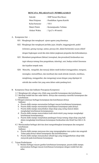 RENCANA PELAKSANAAN PEMBELAJARAN
Sekolah : SMP Seruni Don Bosco
Mata Pelajaran : Pendidikan Agama Katolik
Kelas/Semester : VII/1
Materi Pokok : Kemampuanku Terbatas
Alokasi Waktu : 3 jp (3 x 40 menit)
A. Kompetensi Inti :
KI1: Menghargai dan menghayati ajaran agama yang dianutnya.
KI2: Menghargai dan menghayati perilaku jujur, disiplin, tanggungjawab, peduli
(toleransi, gotong royong), santun, percaya diri, dalam berinteraksi secara efektif
dengan lingkungan sosial dan alam dalam jangkauan pergaulan dan keberadaannya.
KI3: Memahami pengetahuan (faktual, konseptual, dan prosedural) berdasarkan rasa
ingin tahunya tentang ilmu pengetahuan, teknologi, seni, budaya terkait fenomena
dan kejadian tampak mata.
KI4: Mencoba, mengolah, dan menyaji dalam ranah konkret (menggunakan, mengurai,
merangkai, memodifikasi, dan membuat) dan ranah abstrak (menulis, membaca,
menghitung, menggambar, dan mengarang) sesuai dengan yang dipelajari di
sekolah dan sumber lain yang sama dalam sudut pandang/teori.
B. Kompetensi Dasar dan Indikator Pencapaian Kompetensi :
1.2 Menghargai diri sebagai citra Allah yang memiliki kemampuan dan keterbatasan.
2.2 Bersikap rendah hati dan sadar bahwa dirinya dan sesamanya memiliki kemampuan dan
keterbatasan.
3.2 Menginventarisasi berbagai kemampuan dan keterbatasan dirinya
Indikator :
a. Peserta didik mampu merumuskan berbagai macam keterbatasan kemampuan.
b. Peserta didik mampu merumuskan keterbatasan kemampuan pada dirinya.
c. Peserta didik mampu menyebutkan sikap-sikap yang sering muncul dalam
menghadapi keterbatasan kemampuannya.
d. Peserta didik mampu menceritakan kisah tokoh-tokoh yang mampu menghadapi
keterbatasan kemampuannya.
e. Peserta didik mampu menjelaskan pandangan Gereja tentang sikap-sikap yang baik
dalam menghadapi keterbatasan kemampuan berdasarkan teks Kitab Suci Mrk 4: 35-
41.
4.2 Merencanakan berbagai aktivitas demi mengembangkan kemampuan dan mengatasi
keterbatasan
Indikator :
a. Peserta didik mampu menyusun doa yang mengungkapkan rasa syukur atas anugerah
Tuhan pada dirinya dalam kemampuan dan keterbatasannya.
b. Peserta didik mampu menyanyikan sebuah lagu yang menggambarkan sikap tidak
menyerah pada keterbatasan kemampuan.
C. Tujuan Pembelajaran :
1) Melalui berbagai macam gambar keterbatasan kemampuan, peserta didik mampu
merumuskan berbagai macam keterbatasan kemampuan dengan rendah hati dan
sabar.
1
 