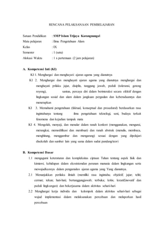 RENCANA PELAKSANAAN PEMBELAJARAN
Satuan Pendidikan : SMP Islam Trijaya Karangnungal
Mata pelajaran : Ilmu Pengetahuan Alam
Kelas : IX
Semester : 1 (satu)
Alokasi Waktu : 1 x pertemuan (2 jam pelajaran)
A. Kompetensi Inti (KI)
KI 1. Menghargai dan menghayati ajaran agama yang dianutnya
KI 2. Menghargai dan menghayati ajaran agama yang dianutnya menghargai dan
menghayati prilaku jujur, disiplin, tanggung jawab, peduli (toleransi, gotong
royong), santun, percaya diri dalam berinteraksi secara efektif dengan
lingkungan sosial dan alam dalam jangkuan pergaulan dan keberadaannya dan
menerapkan
KI 3. Memahami pengetahuan (faktual, konseptual dan prosedural) berdasarkan rasa
ingintahunya tentang ilmu pengetahuan teknologi, seni, budaya terkait
fenomena dan kejadian tampak mata
KI 4. Mengolah, menyaji, dan menalar dalam ranah konkret (menggunakan, mengurai,
merangkai, memodifikasi dan membuat) dan ranah abstrak (menulis, membaca,
menghitung, menggambar dan mengarang) sesuai dengan yang dipelajari
disekolah dan sumber lain yang sama dalam sudut pandang/teori
B. Kompetensi Dasar
1.1 mengagumi keteraturan dan kompleksitas ciptaan Tuhan tentang aspek fisik dan
kimiawi, kehidupan dalam ekosistemdan peranan manusia dalam lingkungan serta
mewujudkannya dalam pengamalan ajaran agama yang Yang dianutnya.
2.1 Menunjukkan perilaku ilmiah (memiliki rasa ingintahu; objektif; jujur; teliti;
cermat; tekun; hati-hati; bertanggungjawab; terbuka; kritis; kreatif;inovatif dan
peduli lingkungan) dan bekerjasama dalam aktivitas sehari-hari
2.2 Menghargai kerja individu dan kelompok dalam aktivitas sehari-hari sebagai
wujud implementasi dalam melaksanakan percobaan dan melaporkan hasil
percobaan
 