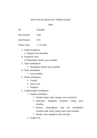 RENCANA PELAKSANAAN PEMBELAJARAN
(RPP)
MI : Hasbullah
Mata Pelajaran : Fiqih
Kelas/Semester : III/2
Alokasi waktu : 1 x 35 menit
A. Standar Kompetensi
4. Mengenal Puasa Ramadhan
B. Kompetensi Dasar
4.2 Menyebutkan hikmah puasa ramadhan
C. Tujuan pembelajaran
 Menunjukkan hikmah puasa ramadhan
D. Materi pembelajaran
 Puasa ramadhan
E. Metode pembelajaran
 Ceramah
 Tanya jawab
 Penugasan
F. Langkah-langkah pembelajaran
1. Kegiatan pendahuluan
 Memulai dengan salam, menyapa siswa dan berdo’a
 Appersepsi, mengajukan pertanyaan tentang puasa
ramadhan
 Motivasi, membangkitkan minat dan menumbuhkan
kesadaran untuk belajar tentang materi puasa ramadhan
 Meminta siswa menyiapkan buku teks fiqih.
2. Kegiatan inti
 