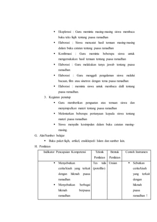  Eksplorasi : Guru meminta masing-masing siswa membaca
buku teks fiqih tentang puasa ramadhan
 Elaborasi : Siswa mencatat hasil temuan masing-masing
dalam buku catatan tentang puasa ramadhan
 Konfirmasi : Guru meminta beberapa siswa untuk
mengemukakan hasil temuan tentang puasa ramadhan
 Elaborasi : Guru melakukan tanya jawab tentang puasa
ramadhan
 Elaborasi : Guru menggali pengalaman siswa melalui
bacaan, film atau sinetron dengan tema puasa ramadhan
 Elaborasi : meminta siswa untuk membaca dalil tentang
puasa ramadhan.
3. Kegiatan penutup
 Guru memberikan penguatan atas temuan siswa dan
menyimpulkan materi tentang puasa ramadhan
 Melontarkan beberapa pertanyaan kepada siswa tentang
materi puasa ramadhan
 Siswa menyalin kesimpulan dalam buku catatan masing-
masing.
G. Alat/Sumber belajar
 Buku paket fiqih, artikel, ensiklopedi Islam dan sumber lain.
H. Penilaian
Indikator Pencapaian Kompetensi Teknik
Penilaian
Bentuk
Penilaian
Contoh Instrumen
 Menyebutkan
cerita/kisah yang terkait
dengan hikmah puasa
ramadhan
 Menyebutkan berbagai
hikmah berpuasa
ramadhan
Tes tulis
(potofilio)
Uraian  Sebutkan
cerita/kisah
yang terkait
dengan
hikmah
puasa
ramadhan !
 