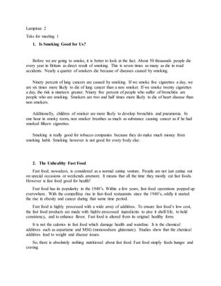 Lampiran 2
Teks for meeting 1
1. Is Smoking Good for Us?
Before we are going to smoke, it is better to look at the fact. About 50 thousands people die
every year in Britain as direct result of smoking. This is seven times as many as die in road
accidents. Nearly a quarter of smokers die because of diseases caused by smoking.
Ninety percent of lung cancers are caused by smoking. If we smoke five cigarettes a day, we
are six times more likely to die of lung cancer than a non smoker. If we smoke twenty cigarettes
a day, the risk is nineteen greater. Ninety five percent of people who suffer of bronchitis are
people who are smoking. Smokers are two and half times more likely to die of heart disease than
non smokers.
Additionally, children of smoker are more likely to develop bronchitis and pneumonia. In
one hour in smoky room, non smoker breathes as much as substance causing cancer as if he had
smoked fifteen cigarettes.
Smoking is really good for tobacco companies because they do make much money from
smoking habit. Smoking however is not good for every body else.
2. The Unhealthy Fast Food
Fast food, nowadays, is considered as a normal eating venture. People are not just eating out
on special occasions or weekends anymore. It means that all the time they mostly eat fast foods.
However is fast food good for health?
Fast food has its popularity in the 1940’s. Within a few years, fast-food operations popped up
everywhere. With the compelling rise in fast-food restaurants since the 1940’s, oddly it started
the rise in obesity and cancer during that same time period.
Fast food is highly processed with a wide array of additives. To ensure fast food’s low cost,
the fast food products are made with highly-processed ingredients to give it shelf-life, to hold
consistency, and to enhance flavor. Fast food is altered from its original healthy form.
It is not the calories in fast food which damage health and waistline. It is the chemical
additives such as aspartame and MSG (monosodium glutamate). Studies show that the chemical
additives lead to weight and disease issues.
So, there is absolutely nothing nutritional about fast food. Fast food simply feeds hunger and
craving.
 