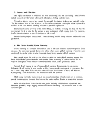 3. Internet and Education
The impact of internet in education has been far reaching and still developing. It has created
instant access to a wide variety of research information to help students learn.
Nowadays, internet access has created the potential for students to learn new material easily.
The time students have at class is limited, so the teacher sometimes cannot give all the explanation
needed. In this case, internet can help students to get more explanation.
Internet has become now way of life. In the future, on students’ working life, they will have to
use internet. So it is wise for the teacher to give assignment which related to it. For example,
teacher can ask students to give the assignment via e-mail.
Internet has big impact on education. There are many positive things students and teacher can
get from it.
4. The Factors Causing Global Warming
Global warming is a complex phenomenon, and its full-scale impacts are hard to predict far in
advance. But each year people learn more about what causes global warming. From the case
mentioned above, the writer is going to explain three factors causing global warming.
First, people argue that vehicles and industries pollution make global warming happen. We
know that emission gas of industries and vehicles cause increasing of carbon dioxide and air
vapor in atmosphere which makes world temperature hotter, called greenhouse effect.
Second, illegal logging is one of causes global warming. For example, in our country,
Indonesia, illegal logging is most popular activity. Many people, government or commoners like
do it. Ironic, they know, if they cut trees more and more, temperature of world will increase.
Consequently, Earth to be hotter. But no one care with this problem.
Third, using electricity much more, it can cause temperature of earth warm up. In common,
people produce energy by using fossil power that makes carbon dioxide in atmosphere increase.
From the facts above, I can conclude that global warming can be caused by vehicles and
industries pollution, illegal logging and the use of over-electricity. So, we should have to save
our earth right.
 
