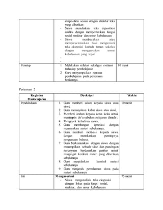 eksposition sesuai dengan struktur teks
yang diberikan
- Siswa menuliskan teks exposition
analitis dengan memperhatikan fungsi
social struktur dan unsur kebahasaan
- Siswa membacakan atau
mempresentasikan hasil mengamati
teks eksposisi kepada teman sekelas
dengan menggunakan unsur
kebahasaan yang tepat
-
-
Penutup 1 Melakukan refleksi sekaligus evaluasi
terhadap pembelajaran
2 Guru menyampaikan rencana
pembelajaran pada pertemuan
berikutnya.
10 menit
Pertemuan 2
Kegiatan
Pembelajaran
Deskripsi Waktu
Pendahuluan 1. Guru memberi salam kepada siswa atau
siswi,
2. Guru menanyakan kabar siswa atau siswi,
3. Memberi arahan kepada ketua kelas untuk
memimpin do’a sebelum pelajaran dimulai,
4. Mengecek kehadiran siswa,
5. Guru membangun apresiasi dengan
menanyakan materi sebelumnya,
6. Guru memberi motivasi kepada siswa
dengan menekankan pentingnya
penguasaan bahasa.
7. Guru berkomunikasi dengan siswa dengan
menampilkan sebuah slide dan pancingan
pertanyaan berdasarkan gambar untuk
mengingat kembali materi yang diberikan
sebelumnya
8. Guru menjelaskan kembali materi
sebelumnya
9. Guru mengecek pemahaman siswa pada
materi sebelumnya
10 menit
Inti Mengasosiasi
- Siswa menganalisis teks eksposisi
dengan fokus pada fungsi sosial,
struktur, dan unsur kebahasaan
75 menit
 