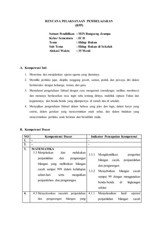 RENCANA PELAKSANAAN PEMBELAJARAN
(RPP)
Satuan Pendidikan : MIN Bungoeng Jeumpa
Kelas/ Sementara : II/ II
Tema : Hidup Rukun
Sub Tema : Hidup Rukun di Sekolah
Alokasi Waktu : 35 Menit
A. Kompetensi Inti
1. Menerima dan menjalankan ajaran agama yang dianutnya.
2. Memiliki perilaku jujur, disiplin, tanggung jawab, santun, peduli, dan percaya diri dalam
berinteraksi dengan keluarga, teman, dan guru.
3. Memahami pengetahuan faktual dengan cara mengamati (mendengar, melihat, membaca)
dan menanya berdasarkan rasa ingin tahu tentang dirinya, makhluk ciptaan Tuhan dan
kegiatannya, dan benda-benda yang dijumpainya di rumah dan di sekolah.
4. Menyajikan pengetahuan faktual dalam bahasa yang jelas dan logis, dalam karya yang
estetis, dalam gerakan yang mencerminkan anak sehat, dan dalam tindakan yang
mencerminkan perilaku anak beriman dan berakhlak mulia.
B. Kompetensi Dasar
NO Kompentensi Dasar Indicator Pencapaian Kompetensi
1. - -
2. - -
3. MATEMATIKA
3.3 Menjelaskan dan melakukan
penjumlahan dan pengurangan
bilangan yang melibatkan bilangan
cacah sampai 999 dalam kehidupan
sehari-hari serta mengaitkan
penjumlahan dan pengurangan
3.3.1 Mengidentifikasi pengertian
bilangan cacah, penjuamlahan
dan pengurangan
3.3.2 Menyebutkan bilangan cacah
sampai 99 dengan menggunakan
benda-benda di lingkungan
sekitar.
4. 4.3 Menyelesaikan masalah penjumlahan
dan pengurangan bilangan yang
4.1.1 Menyelesaikan hasil operasi
penjumlahan bilangan cacah
 