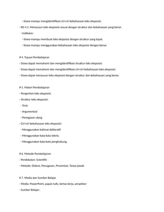 - Siswa mampu mengidentifikasi ciri-ciri kebahasaan teks eksposisi.
- KD 4.1: Menyusun teks eksposisi sesuai dengan struktur dan kebahasaan yang benar.
- Indikator:
- Siswa mampu membuat teks eksposisi dengan struktur yang tepat.
- Siswa mampu menggunakan kebahasaan teks eksposisi dengan benar.
# 4. Tujuan Pembelajaran
- Siswa dapat memahami dan mengidentifikasi struktur teks eksposisi.
- Siswa dapat memahami dan mengidentifikasi ciri-ciri kebahasaan teks eksposisi.
- Siswa dapat menyusun teks eksposisi dengan struktur dan kebahasaan yang benar.
# 5. Materi Pembelajaran
- Pengertian teks eksposisi.
- Struktur teks eksposisi:
- Tesis
- Argumentasi
- Penegasan ulang
- Ciri-ciri kebahasaan teks eksposisi:
- Menggunakan kalimat deklaratif.
- Menggunakan kata-kata teknis.
- Menggunakan kata-kata penghubung.
# 6. Metode Pembelajaran
- Pendekatan: Scientific
- Metode: Diskusi, Penugasan, Presentasi, Tanya jawab
# 7. Media dan Sumber Belajar
- Media: PowerPoint, papan tulis, kertas kerja, proyektor
- Sumber Belajar:
 