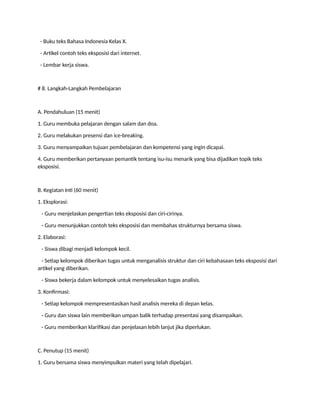- Buku teks Bahasa Indonesia Kelas X.
- Artikel contoh teks eksposisi dari internet.
- Lembar kerja siswa.
# 8. Langkah-Langkah Pembelajaran
A. Pendahuluan (15 menit)
1. Guru membuka pelajaran dengan salam dan doa.
2. Guru melakukan presensi dan ice-breaking.
3. Guru menyampaikan tujuan pembelajaran dan kompetensi yang ingin dicapai.
4. Guru memberikan pertanyaan pemantik tentang isu-isu menarik yang bisa dijadikan topik teks
eksposisi.
B. Kegiatan Inti (60 menit)
1. Eksplorasi:
- Guru menjelaskan pengertian teks eksposisi dan ciri-cirinya.
- Guru menunjukkan contoh teks eksposisi dan membahas strukturnya bersama siswa.
2. Elaborasi:
- Siswa dibagi menjadi kelompok kecil.
- Setiap kelompok diberikan tugas untuk menganalisis struktur dan ciri kebahasaan teks eksposisi dari
artikel yang diberikan.
- Siswa bekerja dalam kelompok untuk menyelesaikan tugas analisis.
3. Konfirmasi:
- Setiap kelompok mempresentasikan hasil analisis mereka di depan kelas.
- Guru dan siswa lain memberikan umpan balik terhadap presentasi yang disampaikan.
- Guru memberikan klarifikasi dan penjelasan lebih lanjut jika diperlukan.
C. Penutup (15 menit)
1. Guru bersama siswa menyimpulkan materi yang telah dipelajari.
 
