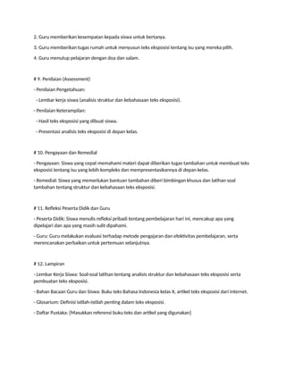 2. Guru memberikan kesempatan kepada siswa untuk bertanya.
3. Guru memberikan tugas rumah untuk menyusun teks eksposisi tentang isu yang mereka pilih.
4. Guru menutup pelajaran dengan doa dan salam.
# 9. Penilaian (Assessment)
- Penilaian Pengetahuan:
- Lembar kerja siswa (analisis struktur dan kebahasaan teks eksposisi).
- Penilaian Keterampilan:
- Hasil teks eksposisi yang dibuat siswa.
- Presentasi analisis teks eksposisi di depan kelas.
# 10. Pengayaan dan Remedial
- Pengayaan: Siswa yang cepat memahami materi dapat diberikan tugas tambahan untuk membuat teks
eksposisi tentang isu yang lebih kompleks dan mempresentasikannya di depan kelas.
- Remedial: Siswa yang memerlukan bantuan tambahan diberi bimbingan khusus dan latihan soal
tambahan tentang struktur dan kebahasaan teks eksposisi.
# 11. Refleksi Peserta Didik dan Guru
- Peserta Didik: Siswa menulis refleksi pribadi tentang pembelajaran hari ini, mencakup apa yang
dipelajari dan apa yang masih sulit dipahami.
- Guru: Guru melakukan evaluasi terhadap metode pengajaran dan efektivitas pembelajaran, serta
merencanakan perbaikan untuk pertemuan selanjutnya.
# 12. Lampiran
- Lembar Kerja Siswa: Soal-soal latihan tentang analisis struktur dan kebahasaan teks eksposisi serta
pembuatan teks eksposisi.
- Bahan Bacaan Guru dan Siswa: Buku teks Bahasa Indonesia kelas X, artikel teks eksposisi dari internet.
- Glosarium: Definisi istilah-istilah penting dalam teks eksposisi.
- Daftar Pustaka: [Masukkan referensi buku teks dan artikel yang digunakan]
 