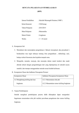 RENCANA PELAKSANAAN PEMBELAJARAN
(RPP)
Satuan Pendidikan : Sekolah Menengah Pertama ( SMP )
Kelas/Semester : VIII/Genap
Tahun Pelajaran : 2014/2015
Mata Pelajaran : Matematika
Materi Pokok : Lingkaran
Waktu : 1 × 25 menit
A. Kompetensi Inti
3. Memahami dan menerapkan pengetahuan ( faktual, konseptual, dan prosedural )
berdasarkan rasa ingin tahunya tentang ilmu pengetahuan , tekhnologi, seni,
budaya terkait fenomena dan kejadian tampak mata.
4. Mengolah, menalar, menyaji, dan mencipta dalam ranah konkret dan ranah
abstrak terkait dengan pengembangan dari yang dipelajarinya di sekolah secara
mandiri, dan mampu menggunakan metoda sesuai kaidah keilmuan.
B. Kompetensi Dasar dan Indikator Pencapaian Prestasi
Kompetensi Dasar Indikator Pencapaian Kompetensi Dasar
4.2 Menghitung keliling dan luas
lingkaran.
4.2.1 Menemukan nilai phi
4.2.2 Menentukan rumus keliling lingkaran
C. Tujuan Pembelajaran
Setelah mengikuti pembelajaran peserta didik diharapkan dapat mengetahui
bagaimana menemukan nilai phi melalui percobaan pengukuran dan rumus keliling
lingkaran.
 