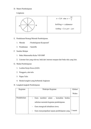 D. Materi Pembelajaran
Lingkaran
A
14,3 atau
7
22

𝑘𝑒𝑙𝑖𝑙𝑖𝑛𝑔 = diameter.
jarijarikeliling  ..2 
E. Pendekatan/Strategi/Metode Pembelajaran.
1. Metode : Pembelajaran Kooperatif
2. Pendekatan : Saintifik
F. Sumber Belajar
1. Buku Matematika Kelas VIII SMP
2. Literatur lain yang relevan, baik dari internet maupun dari buku teks yang lain.
G. Media Pembelajaran
1. Lembar Kerja Siswa (LKS)
2. Penggaris, alat tulis
3. Papan Tulis
4. Benda kongkrit yang berbentuk lingkaran
H. Langkah-langkah Pembelajaran
Kegiatan Diskripsi Kegiatan Alokasi
Waktu
Pendahuluan  Guru memberi salam , kemudian berdoa
sebelum memulai kegiatan pembelajaran.
 Guru mengecek kehadiran siswa.
 Guru menyampaikan tujuan pembelajaran yang 3 menit
B
 