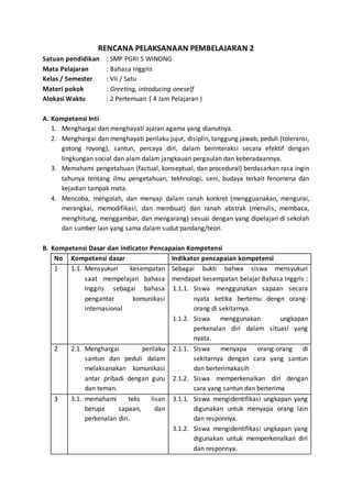 RENCANA PELAKSANAAN PEMBELAJARAN 2 
Satuan pendidikan : SMP PGRI 5 WINONG 
Mata Pelajaran : Bahasa Inggris 
Kelas / Semester : VII / Satu 
Materi pokok : Greeting, introducing oneself 
Alokasi Waktu : 2 Pertemuan ( 4 Jam Pelajaran ) 
A. Kompetensi Inti 
1. Menghargai dan menghayati ajaran agama yang dianutnya. 
2. Menghargai dan menghayati perilaku jujur, disiplin, tanggung jawab, peduli (toleransi, 
gotong royong), santun, percaya diri, dalam berinteraksi secara efektif dengan 
lingkungan social dan alam dalam jangkauan pergaulan dan keberadaannya. 
3. Memahami pengetahuan (factual, konseptual, dan procedural) berdasarkan rasa ingin 
tahunya tentang ilmu pengetahuan, tekhnologi, seni, budaya terkait fenomena dan 
kejadian tampak mata. 
4. Mencoba, mengolah, dan menyaji dalam ranah konkret (mengguanakan, mengurai, 
merangkai, memodifikasi, dan membuat) dan ranah abstrak (menulis, membaca, 
menghitung, menggambar, dan mengarang) sesuai dengan yang dipelajari di sekolah 
dan sumber lain yang sama dalam sudut pandang/teori. 
B. Kompetensi Dasar dan indicator Pencapaian Kompetensi 
No Kompetensi dasar Indikator pencapaian kompetensi 
1 1.1. Mensyukuri kesempatan 
saat mempelajari bahasa 
Inggris sebagai bahasa 
pengantar komunikasi 
internasional 
Sebagai bukti bahwa siswa mensyukuri 
mendapat kesempatan belajar Bahasa Inggris : 
1.1.1. Siswa menggunakan sapaan secara 
nyata ketika bertemu dengn orang-orang 
di sekitarnya. 
1.1.2. Siswa menggunakan ungkapan 
perkenalan diri dalam situasi yang 
nyata. 
2 2.1. Menghargai perilaku 
santun dan peduli dalam 
melaksanakan komunikasi 
antar pribadi dengan guru 
dan teman. 
2.1.1. Siswa menyapa orang-orang di 
sekitarnya dengan cara yang santun 
dan berterimakasih 
2.1.2. Siswa memperkenalkan diri dengan 
cara yang santun dan berterima 
3 3.1. memahami teks lisan 
berupa sapaan, dan 
perkenalan diri. 
3.1.1. Siswa mengidentifikasi ungkapan yang 
digunakan untuk menyapa orang lain 
dan responnya. 
3.1.2. Siswa mengidentifikasi ungkapan yang 
digunakan untuk memperkenalkan diri 
dan responnya. 
 