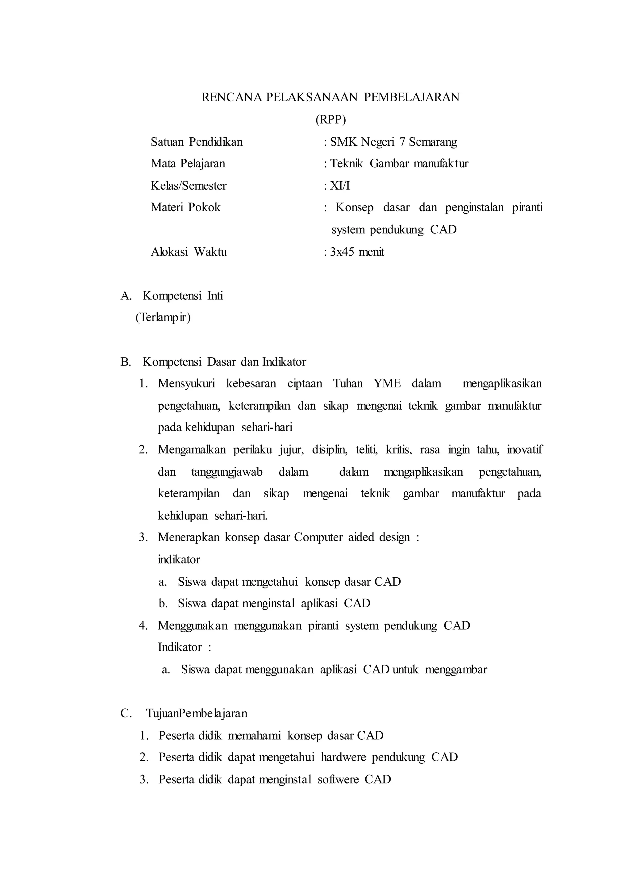 RENCANA PELAKSANAAN PEMBELAJARAN
(RPP)
Satuan Pendidikan : SMK Negeri 7 Semarang
Mata Pelajaran : Teknik Gambar manufaktur
Kelas/Semester : XI/I
Materi Pokok : Konsep dasar dan penginstalan piranti
system pendukung CAD
Alokasi Waktu : 3x45 menit
A. Kompetensi Inti
(Terlampir)
B. Kompetensi Dasar dan Indikator
1. Mensyukuri kebesaran ciptaan Tuhan YME dalam mengaplikasikan
pengetahuan, keterampilan dan sikap mengenai teknik gambar manufaktur
pada kehidupan sehari-hari
2. Mengamalkan perilaku jujur, disiplin, teliti, kritis, rasa ingin tahu, inovatif
dan tanggungjawab dalam dalam mengaplikasikan pengetahuan,
keterampilan dan sikap mengenai teknik gambar manufaktur pada
kehidupan sehari-hari.
3. Menerapkan konsep dasar Computer aided design :
indikator
a. Siswa dapat mengetahui konsep dasar CAD
b. Siswa dapat menginstal aplikasi CAD
4. Menggunakan menggunakan piranti system pendukung CAD
Indikator :
a. Siswa dapat menggunakan aplikasi CAD untuk menggambar
C. TujuanPembelajaran
1. Peserta didik memahami konsep dasar CAD
2. Peserta didik dapat mengetahui hardwere pendukung CAD
3. Peserta didik dapat menginstal softwere CAD
 