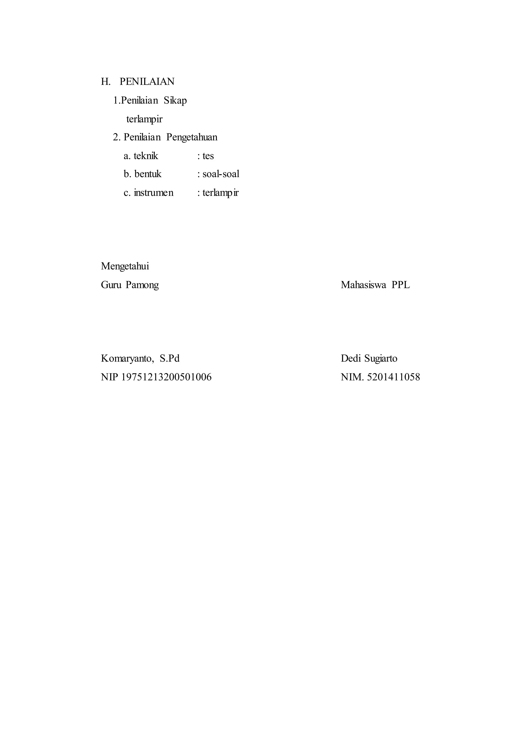 H. PENILAIAN
1.Penilaian Sikap
terlampir
2. Penilaian Pengetahuan
a. teknik : tes
b. bentuk : soal-soal
c. instrumen : terlampir
Mengetahui
Guru Pamong Mahasiswa PPL
Komaryanto, S.Pd Dedi Sugiarto
NIP 19751213200501006 NIM. 5201411058
 