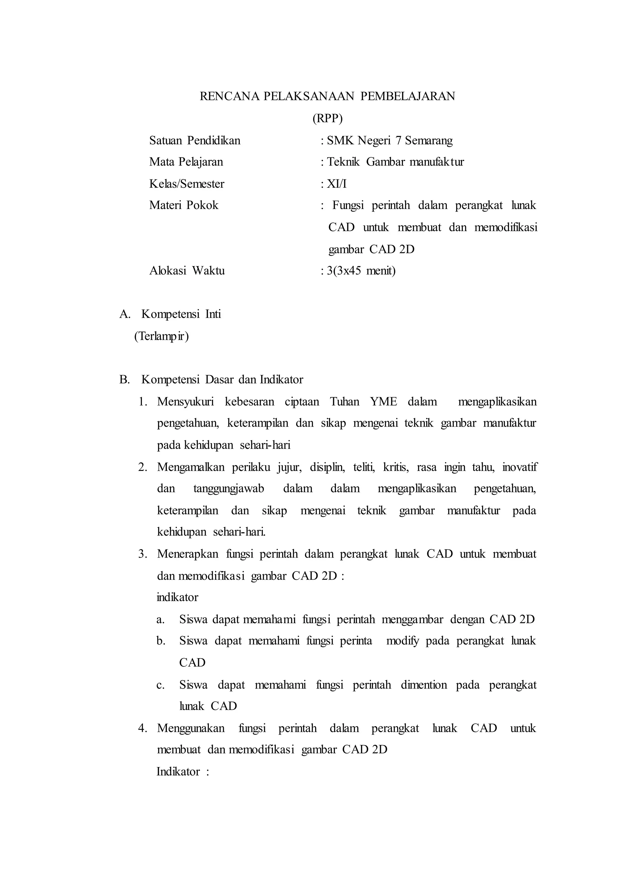 RENCANA PELAKSANAAN PEMBELAJARAN
(RPP)
Satuan Pendidikan : SMK Negeri 7 Semarang
Mata Pelajaran : Teknik Gambar manufaktur
Kelas/Semester : XI/I
Materi Pokok : Fungsi perintah dalam perangkat lunak
CAD untuk membuat dan memodifikasi
gambar CAD 2D
Alokasi Waktu : 3(3x45 menit)
A. Kompetensi Inti
(Terlampir)
B. Kompetensi Dasar dan Indikator
1. Mensyukuri kebesaran ciptaan Tuhan YME dalam mengaplikasikan
pengetahuan, keterampilan dan sikap mengenai teknik gambar manufaktur
pada kehidupan sehari-hari
2. Mengamalkan perilaku jujur, disiplin, teliti, kritis, rasa ingin tahu, inovatif
dan tanggungjawab dalam dalam mengaplikasikan pengetahuan,
keterampilan dan sikap mengenai teknik gambar manufaktur pada
kehidupan sehari-hari.
3. Menerapkan fungsi perintah dalam perangkat lunak CAD untuk membuat
dan memodifikasi gambar CAD 2D :
indikator
a. Siswa dapat memahami fungsi perintah menggambar dengan CAD 2D
b. Siswa dapat memahami fungsi perinta modify pada perangkat lunak
CAD
c. Siswa dapat memahami fungsi perintah dimention pada perangkat
lunak CAD
4. Menggunakan fungsi perintah dalam perangkat lunak CAD untuk
membuat dan memodifikasi gambar CAD 2D
Indikator :
 
