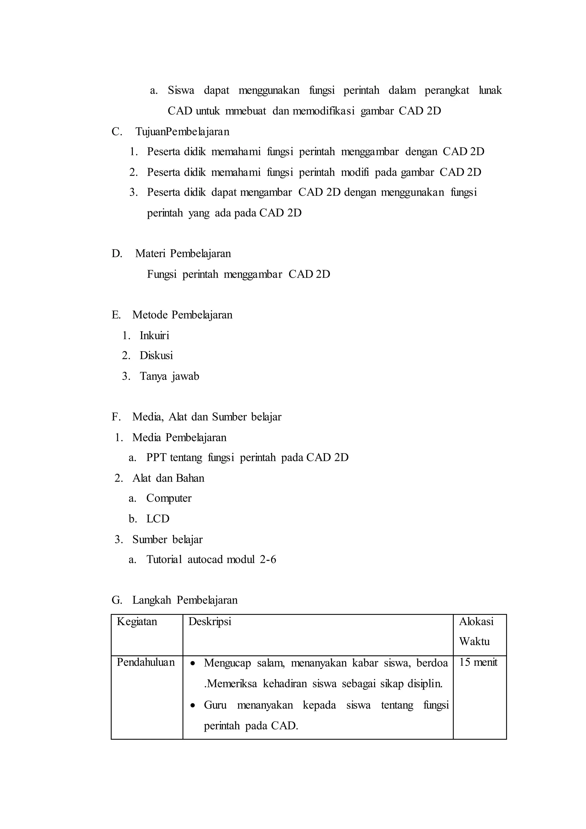 a. Siswa dapat menggunakan fungsi perintah dalam perangkat lunak
CAD untuk mmebuat dan memodifikasi gambar CAD 2D
C. TujuanPembelajaran
1. Peserta didik memahami fungsi perintah menggambar dengan CAD 2D
2. Peserta didik memahami fungsi perintah modifi pada gambar CAD 2D
3. Peserta didik dapat mengambar CAD 2D dengan menggunakan fungsi
perintah yang ada pada CAD 2D
D. Materi Pembelajaran
Fungsi perintah menggambar CAD 2D
E. Metode Pembelajaran
1. Inkuiri
2. Diskusi
3. Tanya jawab
F. Media, Alat dan Sumber belajar
1. Media Pembelajaran
a. PPT tentang fungsi perintah pada CAD 2D
2. Alat dan Bahan
a. Computer
b. LCD
3. Sumber belajar
a. Tutorial autocad modul 2-6
G. Langkah Pembelajaran
Kegiatan Deskripsi Alokasi
Waktu
Pendahuluan  Mengucap salam, menanyakan kabar siswa, berdoa
.Memeriksa kehadiran siswa sebagai sikap disiplin.
 Guru menanyakan kepada siswa tentang fungsi
perintah pada CAD.
15 menit
 