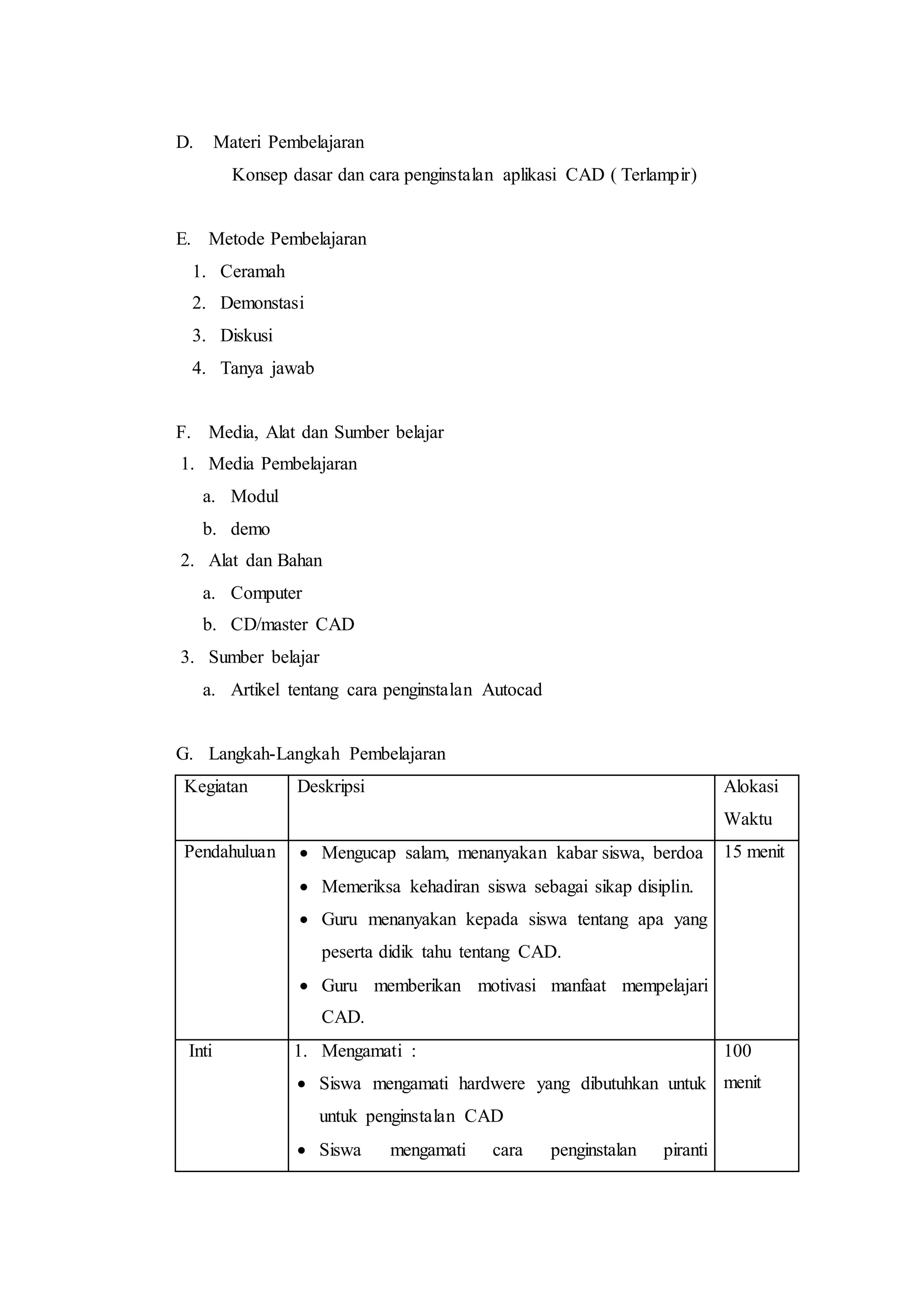 D. Materi Pembelajaran
Konsep dasar dan cara penginstalan aplikasi CAD ( Terlampir)
E. Metode Pembelajaran
1. Ceramah
2. Demonstasi
3. Diskusi
4. Tanya jawab
F. Media, Alat dan Sumber belajar
1. Media Pembelajaran
a. Modul
b. demo
2. Alat dan Bahan
a. Computer
b. CD/master CAD
3. Sumber belajar
a. Artikel tentang cara penginstalan Autocad
G. Langkah-Langkah Pembelajaran
Kegiatan Deskripsi Alokasi
Waktu
Pendahuluan  Mengucap salam, menanyakan kabar siswa, berdoa
 Memeriksa kehadiran siswa sebagai sikap disiplin.
 Guru menanyakan kepada siswa tentang apa yang
peserta didik tahu tentang CAD.
 Guru memberikan motivasi manfaat mempelajari
CAD.
15 menit
Inti 1. Mengamati :
 Siswa mengamati hardwere yang dibutuhkan untuk
untuk penginstalan CAD
 Siswa mengamati cara penginstalan piranti
100
menit
 