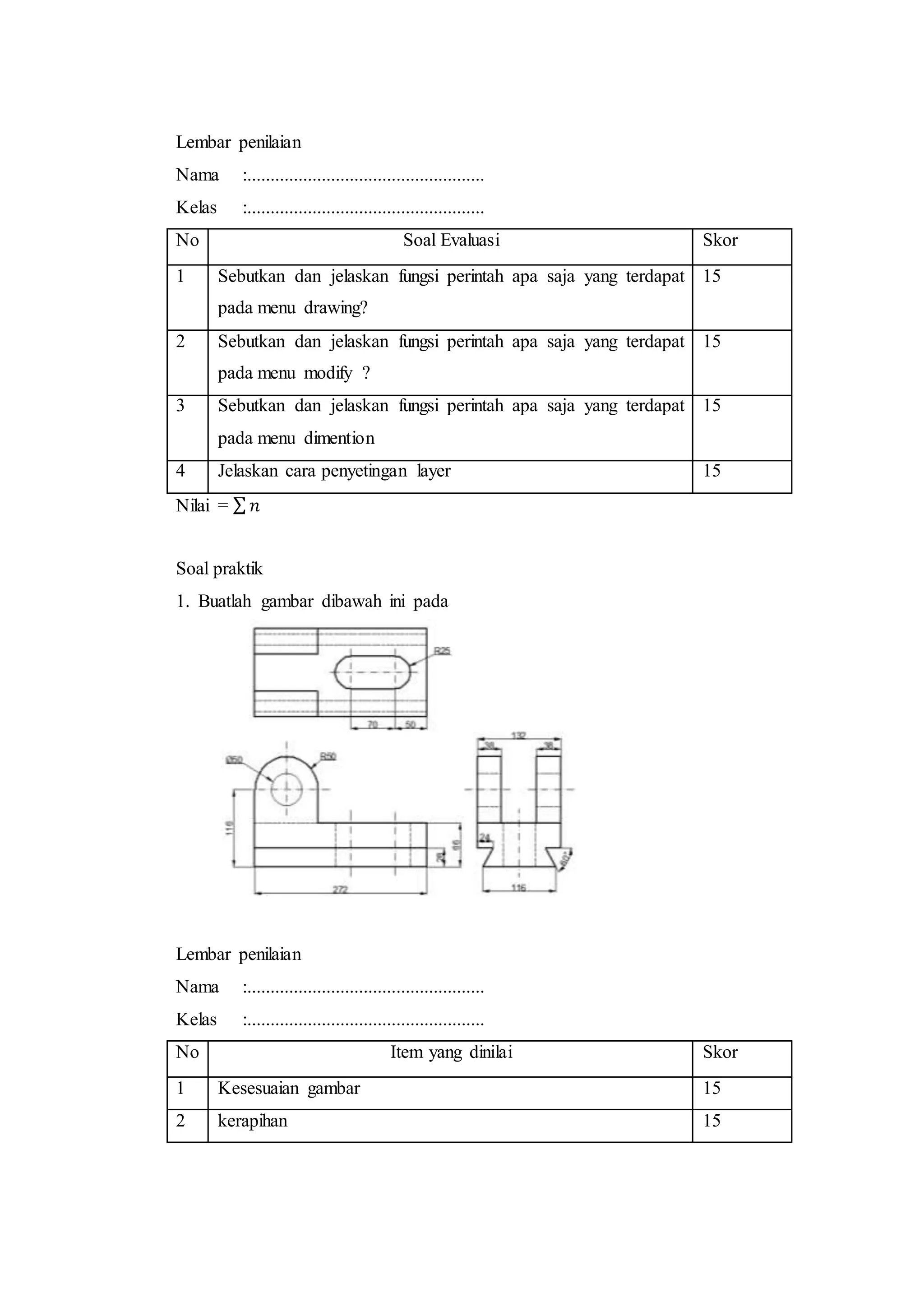 Lembar penilaian
Nama :...................................................
Kelas :...................................................
No Soal Evaluasi Skor
1 Sebutkan dan jelaskan fungsi perintah apa saja yang terdapat
pada menu drawing?
15
2 Sebutkan dan jelaskan fungsi perintah apa saja yang terdapat
pada menu modify ?
15
3 Sebutkan dan jelaskan fungsi perintah apa saja yang terdapat
pada menu dimention
15
4 Jelaskan cara penyetingan layer 15
Nilai = ∑ 𝑛
Soal praktik
1. Buatlah gambar dibawah ini pada
Lembar penilaian
Nama :...................................................
Kelas :...................................................
No Item yang dinilai Skor
1 Kesesuaian gambar 15
2 kerapihan 15
 