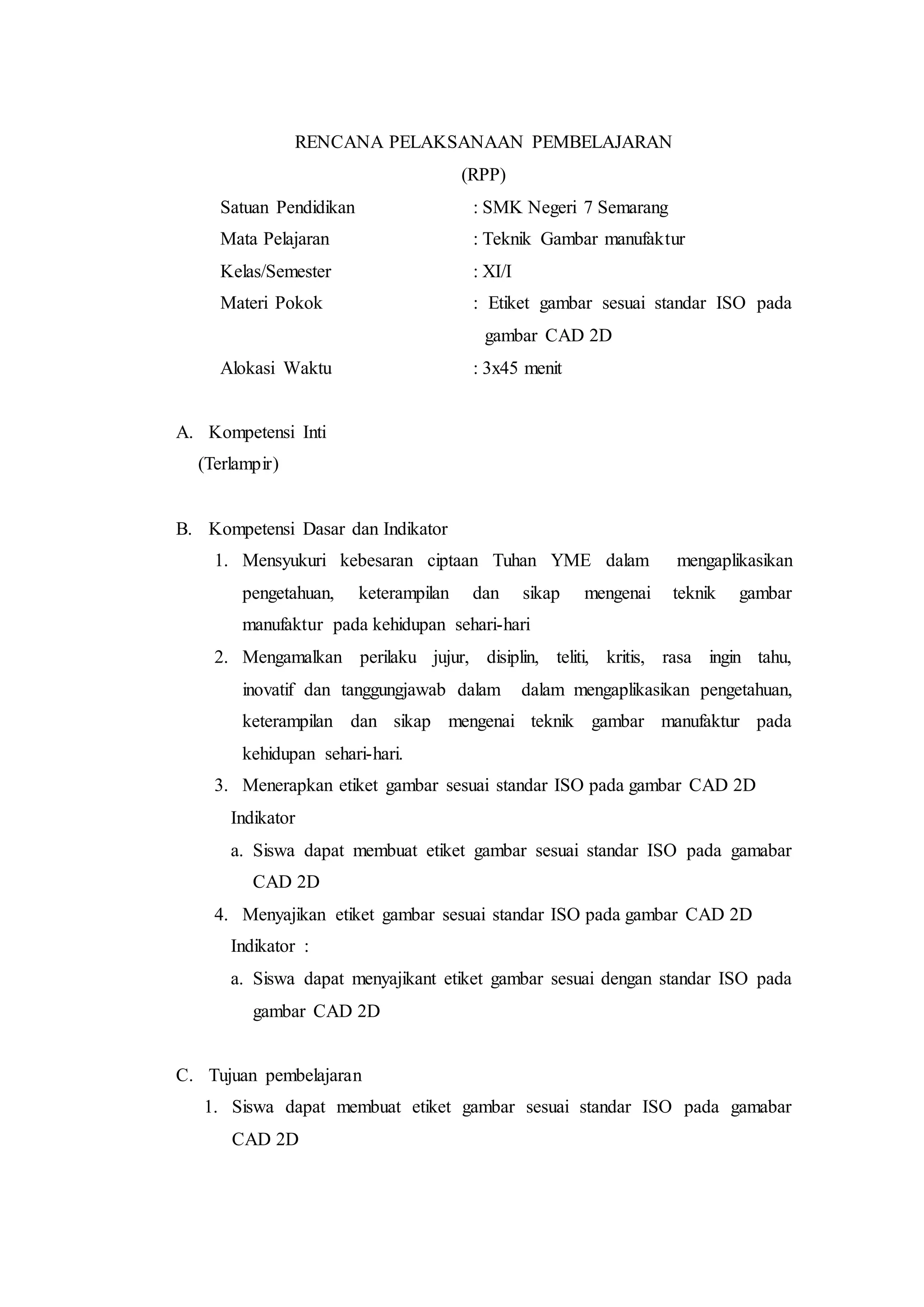 RENCANA PELAKSANAAN PEMBELAJARAN
(RPP)
Satuan Pendidikan : SMK Negeri 7 Semarang
Mata Pelajaran : Teknik Gambar manufaktur
Kelas/Semester : XI/I
Materi Pokok : Etiket gambar sesuai standar ISO pada
gambar CAD 2D
Alokasi Waktu : 3x45 menit
A. Kompetensi Inti
(Terlampir)
B. Kompetensi Dasar dan Indikator
1. Mensyukuri kebesaran ciptaan Tuhan YME dalam mengaplikasikan
pengetahuan, keterampilan dan sikap mengenai teknik gambar
manufaktur pada kehidupan sehari-hari
2. Mengamalkan perilaku jujur, disiplin, teliti, kritis, rasa ingin tahu,
inovatif dan tanggungjawab dalam dalam mengaplikasikan pengetahuan,
keterampilan dan sikap mengenai teknik gambar manufaktur pada
kehidupan sehari-hari.
3. Menerapkan etiket gambar sesuai standar ISO pada gambar CAD 2D
Indikator
a. Siswa dapat membuat etiket gambar sesuai standar ISO pada gamabar
CAD 2D
4. Menyajikan etiket gambar sesuai standar ISO pada gambar CAD 2D
Indikator :
a. Siswa dapat menyajikant etiket gambar sesuai dengan standar ISO pada
gambar CAD 2D
C. Tujuan pembelajaran
1. Siswa dapat membuat etiket gambar sesuai standar ISO pada gamabar
CAD 2D
 
