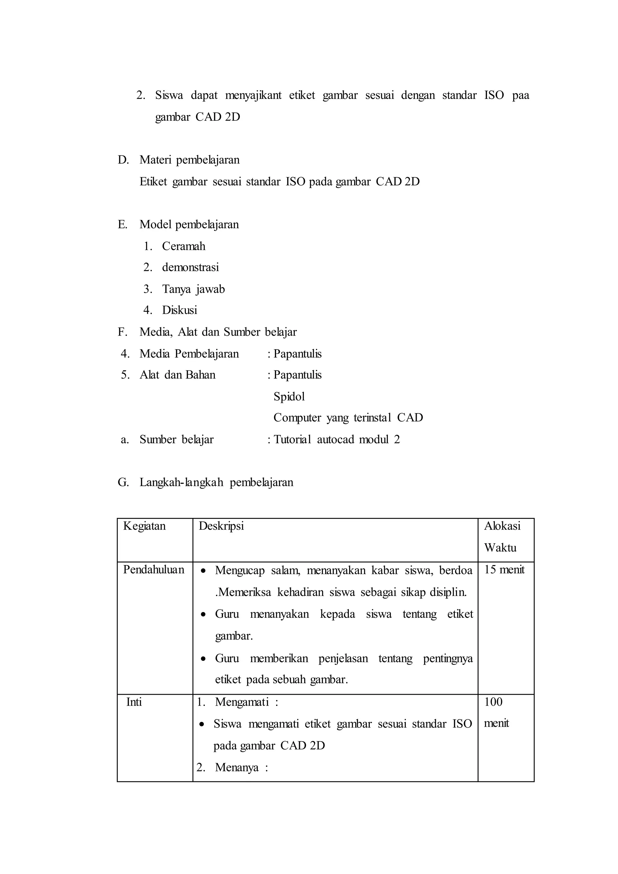 2. Siswa dapat menyajikant etiket gambar sesuai dengan standar ISO paa
gambar CAD 2D
D. Materi pembelajaran
Etiket gambar sesuai standar ISO pada gambar CAD 2D
E. Model pembelajaran
1. Ceramah
2. demonstrasi
3. Tanya jawab
4. Diskusi
F. Media, Alat dan Sumber belajar
4. Media Pembelajaran : Papantulis
5. Alat dan Bahan : Papantulis
Spidol
Computer yang terinstal CAD
a. Sumber belajar : Tutorial autocad modul 2
G. Langkah-langkah pembelajaran
Kegiatan Deskripsi Alokasi
Waktu
Pendahuluan  Mengucap salam, menanyakan kabar siswa, berdoa
.Memeriksa kehadiran siswa sebagai sikap disiplin.
 Guru menanyakan kepada siswa tentang etiket
gambar.
 Guru memberikan penjelasan tentang pentingnya
etiket pada sebuah gambar.
15 menit
Inti 1. Mengamati :
 Siswa mengamati etiket gambar sesuai standar ISO
pada gambar CAD 2D
2. Menanya :
100
menit
 