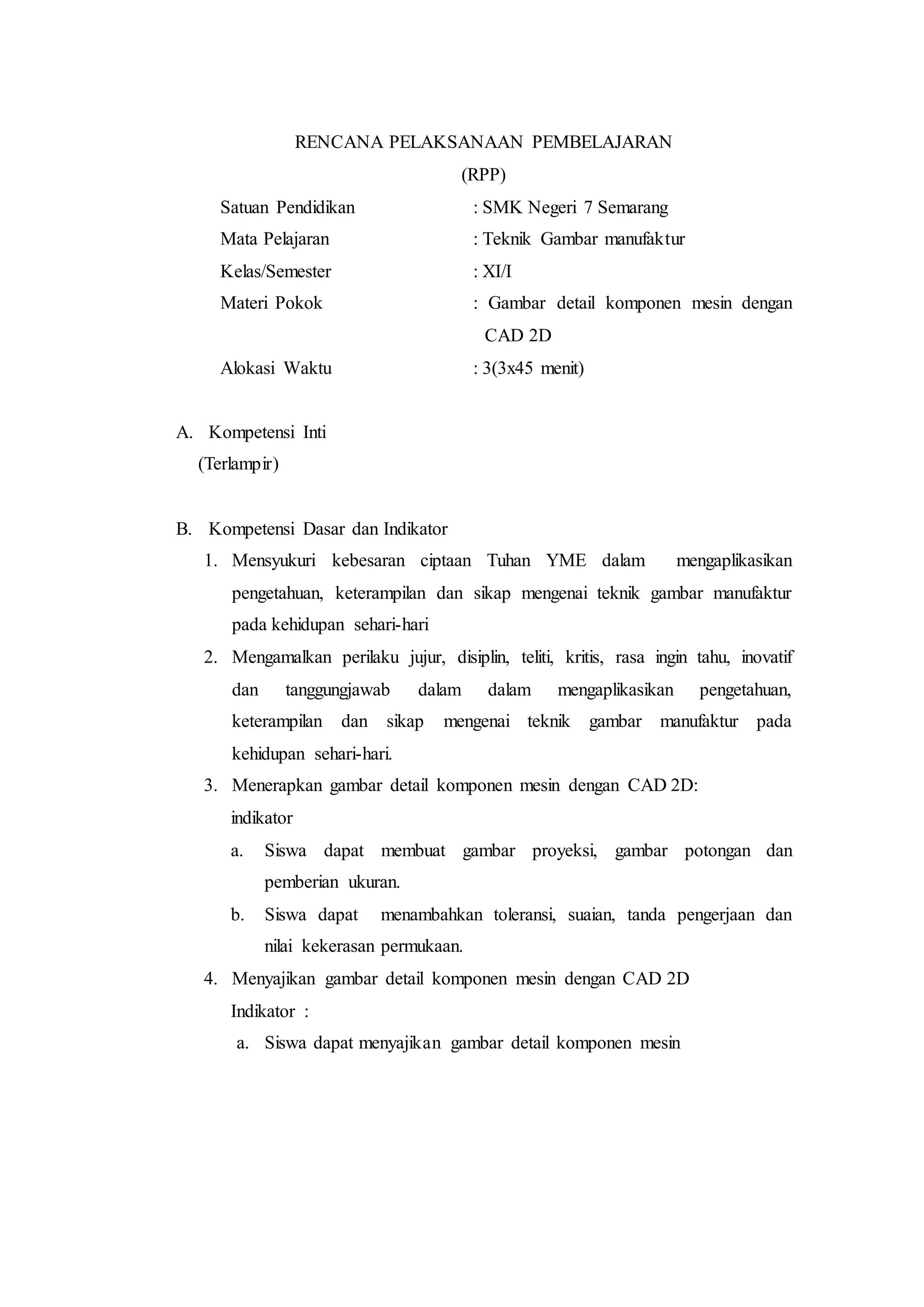 RENCANA PELAKSANAAN PEMBELAJARAN
(RPP)
Satuan Pendidikan : SMK Negeri 7 Semarang
Mata Pelajaran : Teknik Gambar manufaktur
Kelas/Semester : XI/I
Materi Pokok : Gambar detail komponen mesin dengan
CAD 2D
Alokasi Waktu : 3(3x45 menit)
A. Kompetensi Inti
(Terlampir)
B. Kompetensi Dasar dan Indikator
1. Mensyukuri kebesaran ciptaan Tuhan YME dalam mengaplikasikan
pengetahuan, keterampilan dan sikap mengenai teknik gambar manufaktur
pada kehidupan sehari-hari
2. Mengamalkan perilaku jujur, disiplin, teliti, kritis, rasa ingin tahu, inovatif
dan tanggungjawab dalam dalam mengaplikasikan pengetahuan,
keterampilan dan sikap mengenai teknik gambar manufaktur pada
kehidupan sehari-hari.
3. Menerapkan gambar detail komponen mesin dengan CAD 2D:
indikator
a. Siswa dapat membuat gambar proyeksi, gambar potongan dan
pemberian ukuran.
b. Siswa dapat menambahkan toleransi, suaian, tanda pengerjaan dan
nilai kekerasan permukaan.
4. Menyajikan gambar detail komponen mesin dengan CAD 2D
Indikator :
a. Siswa dapat menyajikan gambar detail komponen mesin
 