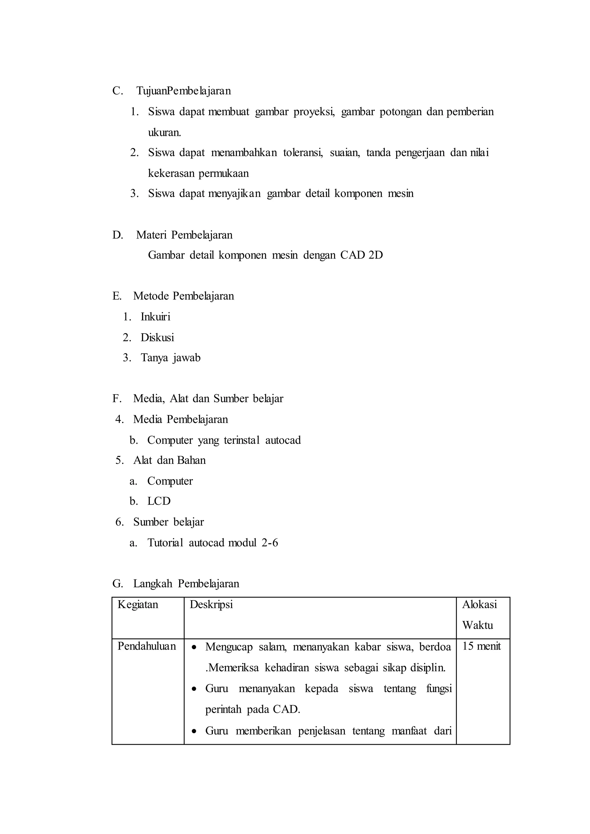 C. TujuanPembelajaran
1. Siswa dapat membuat gambar proyeksi, gambar potongan dan pemberian
ukuran.
2. Siswa dapat menambahkan toleransi, suaian, tanda pengerjaan dan nilai
kekerasan permukaan
3. Siswa dapat menyajikan gambar detail komponen mesin
D. Materi Pembelajaran
Gambar detail komponen mesin dengan CAD 2D
E. Metode Pembelajaran
1. Inkuiri
2. Diskusi
3. Tanya jawab
F. Media, Alat dan Sumber belajar
4. Media Pembelajaran
b. Computer yang terinstal autocad
5. Alat dan Bahan
a. Computer
b. LCD
6. Sumber belajar
a. Tutorial autocad modul 2-6
G. Langkah Pembelajaran
Kegiatan Deskripsi Alokasi
Waktu
Pendahuluan  Mengucap salam, menanyakan kabar siswa, berdoa
.Memeriksa kehadiran siswa sebagai sikap disiplin.
 Guru menanyakan kepada siswa tentang fungsi
perintah pada CAD.
 Guru memberikan penjelasan tentang manfaat dari
15 menit
 